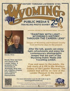 "Wyoming's History Through the Camera Lens" Wyoming Community Bank Discovery Speakers Series. Fremont County Pioneer Museum hosts a traveling exhibit by Wyoming Public Media throughout April. Randy Wise will give a dialogue on Fremont County’s photographic history to open the exhibit. 6 p.m. Fremont County Pioneer Museum. 1443 W. Main St., Lander.