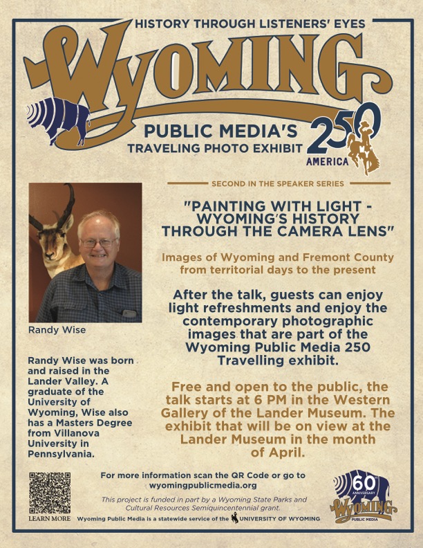 "Wyoming's History Through the Camera Lens" Wyoming Community Bank Discovery Speakers Series. Fremont County Pioneer Museum hosts a traveling exhibit by Wyoming Public Media throughout April. Randy Wise will give a dialogue on Fremont County’s photographic history to open the exhibit. 6 p.m. Fremont County Pioneer Museum. 1443 W. Main St., Lander.